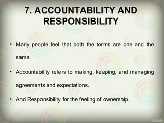 7. ACCOUNTABILITY AND
          RESPONSIBILITY

• Many people feel that both the terms are one and the

  same.

• Accountability refers to making, keeping, and managing

  agreements and expectations.

• And Responsibility for the feeling of ownership.
 