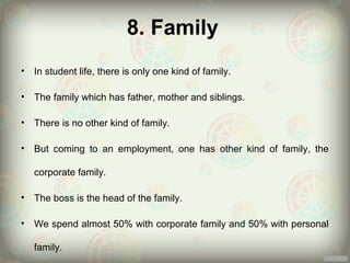 8. Family
•   In student life, there is only one kind of family.

•   The family which has father, mother and siblings.

•   There is no other kind of family.

•   But coming to an employment, one has other kind of family, the

    corporate family.

•   The boss is the head of the family.

•   We spend almost 50% with corporate family and 50% with personal

    family.
 