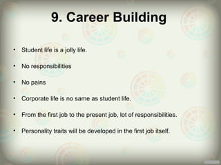 9. Career Building

•   Student life is a jolly life.

•   No responsibilities

•   No pains

•   Corporate life is no same as student life.

•   From the first job to the present job, lot of responsibilities.

•   Personality traits will be developed in the first job itself.
 