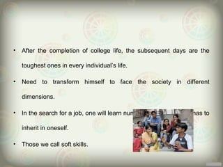 •   After the completion of college life, the subsequent days are the

    toughest ones in every individual’s life.

•   Need to transform himself to face the society in different

    dimensions.

•   In the search for a job, one will learn number of skills that one has to

    inherit in oneself.

•   Those we call soft skills.
 