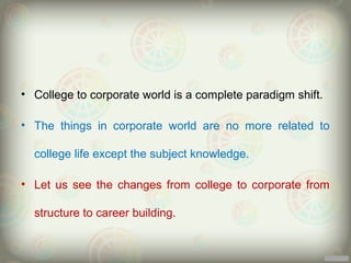 • College to corporate world is a complete paradigm shift.

• The things in corporate world are no more related to

  college life except the subject knowledge.

• Let us see the changes from college to corporate from

  structure to career building.
 