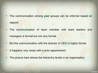 •   The communication among peer groups can be informal based on

    rapport.

•   The communication of team member with team leaders and

    managers is formal but not very formal.

•   But the communication with the director or CEO is highly formal.

•   It happens very rarely with a prior appointment.

•   The picture here shows the hierarchy levels in an organisation.
 