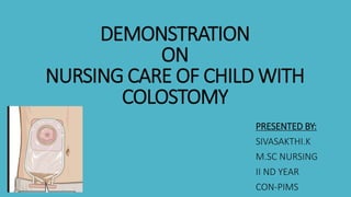 DEMONSTRATION
ON
NURSING CARE OF CHILD WITH
COLOSTOMY
PRESENTED BY:
SIVASAKTHI.K
M.SC NURSING
II ND YEAR
CON-PIMS
 