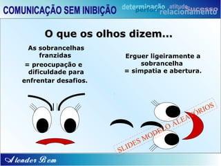 O que os olhos dizem...
  As sobrancelhas
      franzidas        Erguer ligeiramente a
 = preocupação e            sobrancelha
  dificuldade para     = simpatia e abertura.
enfrentar desafios.



                                                      IOS
                                                T   ÓR
                                           EA
                                     O   AL
                                   EL
                                 OD
                            SM
                        I DE
                      SL
 