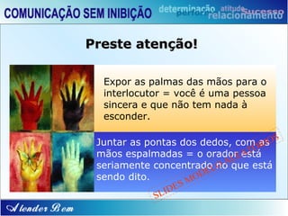 Preste atenção!

  Expor as palmas das mãos para o
  interlocutor = você é uma pessoa
  sincera e que não tem nada à
  esconder.

 Juntar as pontas dos dedos, com asOS
                                    RI
                                  Ó
                               AT
 mãos espalmadas = o oradorEestá
                             L
                            Aque está
 seriamente concentradoLnoO
                        E
 sendo dito.          OD
                   SM
               I DE
             SL
 