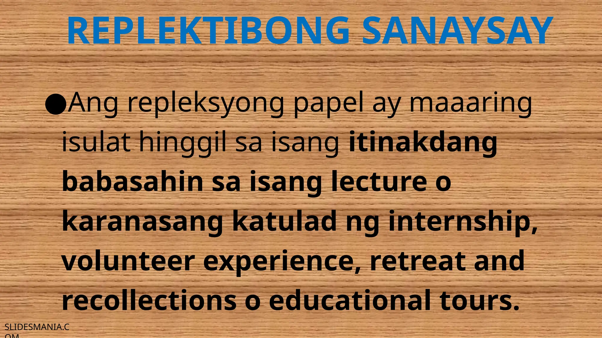 SLIDESMANIA.C
REPLEKTIBONG SANAYSAY
●Ang repleksyong papel ay maaaring
isulat hinggil sa isang itinakdang
babasahin sa isang lecture o
karanasang katulad ng internship,
volunteer experience, retreat and
recollections o educational tours.
 