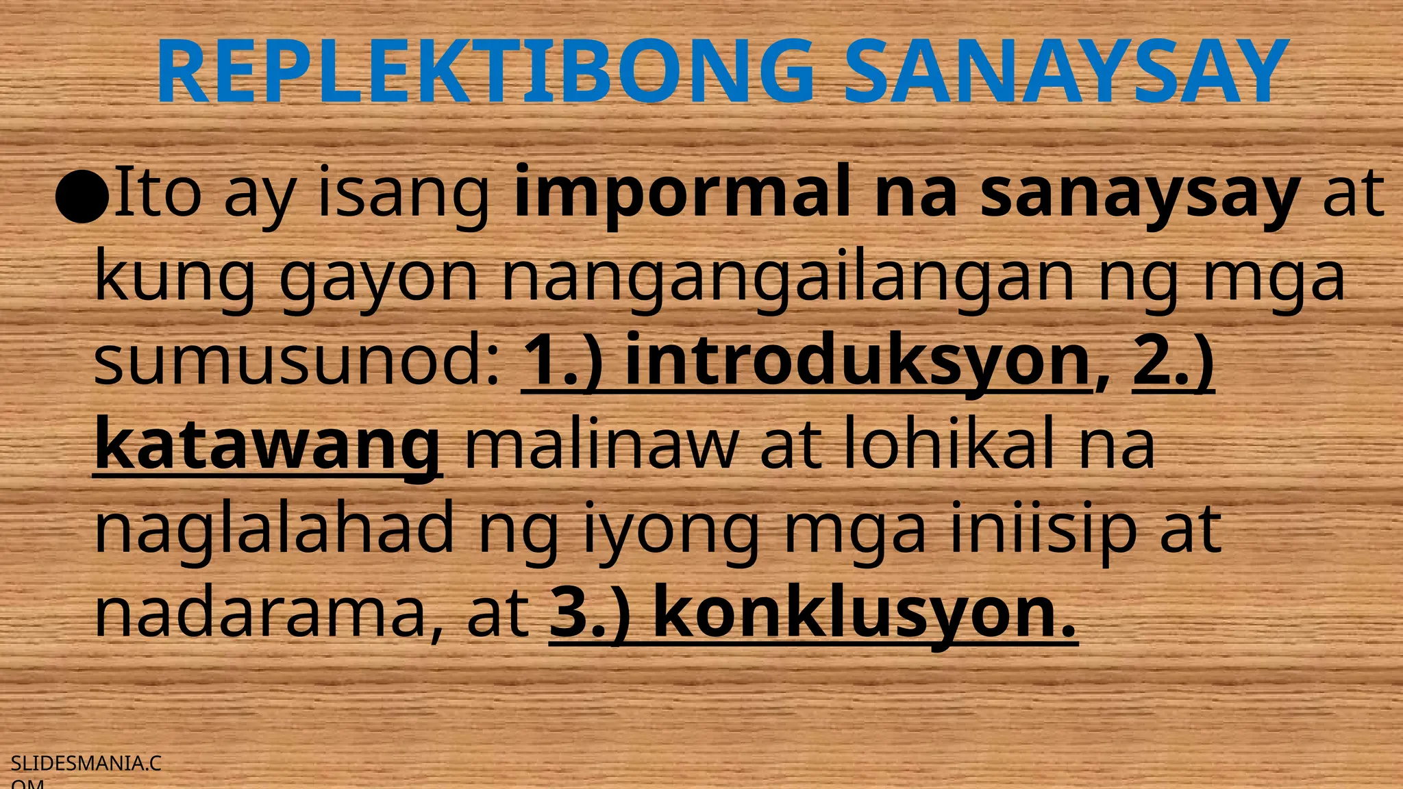SLIDESMANIA.C
REPLEKTIBONG SANAYSAY
●Ito ay isang impormal na sanaysay at
kung gayon nangangailangan ng mga
sumusunod: 1.) introduksyon, 2.)
katawang malinaw at lohikal na
naglalahad ng iyong mga iniisip at
nadarama, at 3.) konklusyon.
 
