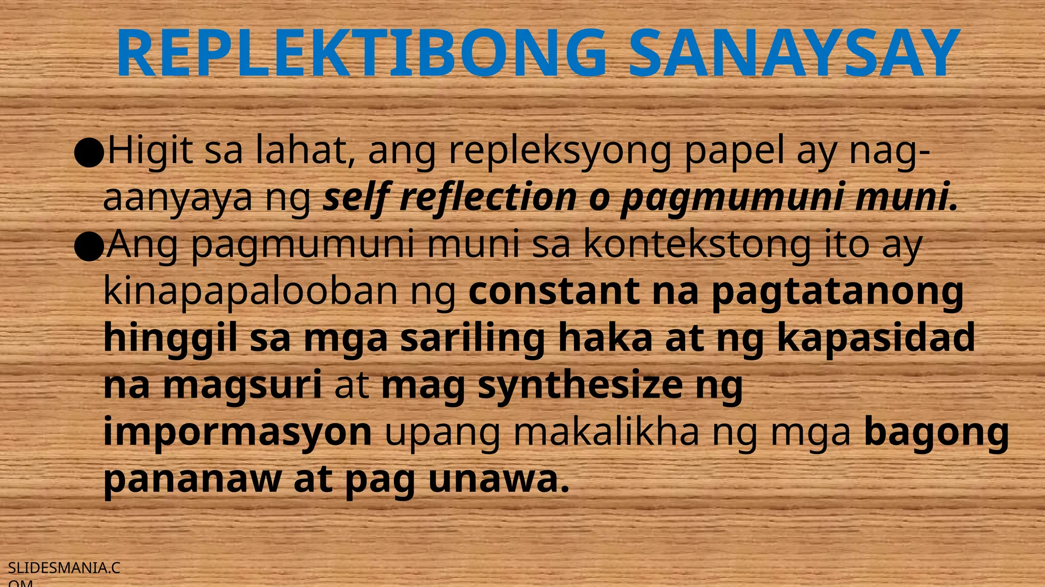 SLIDESMANIA.C
REPLEKTIBONG SANAYSAY
●Higit sa lahat, ang repleksyong papel ay nag-
aanyaya ng self reflection o pagmumuni muni.
●Ang pagmumuni muni sa kontekstong ito ay
kinapapalooban ng constant na pagtatanong
hinggil sa mga sariling haka at ng kapasidad
na magsuri at mag synthesize ng
impormasyon upang makalikha ng mga bagong
pananaw at pag unawa.
 