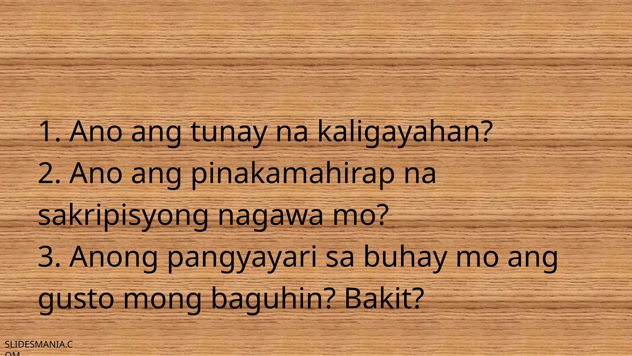 SLIDESMANIA.C
1. Ano ang tunay na kaligayahan?
2. Ano ang pinakamahirap na
sakripisyong nagawa mo?
3. Anong pangyayari sa buhay mo ang
gusto mong baguhin? Bakit?
 