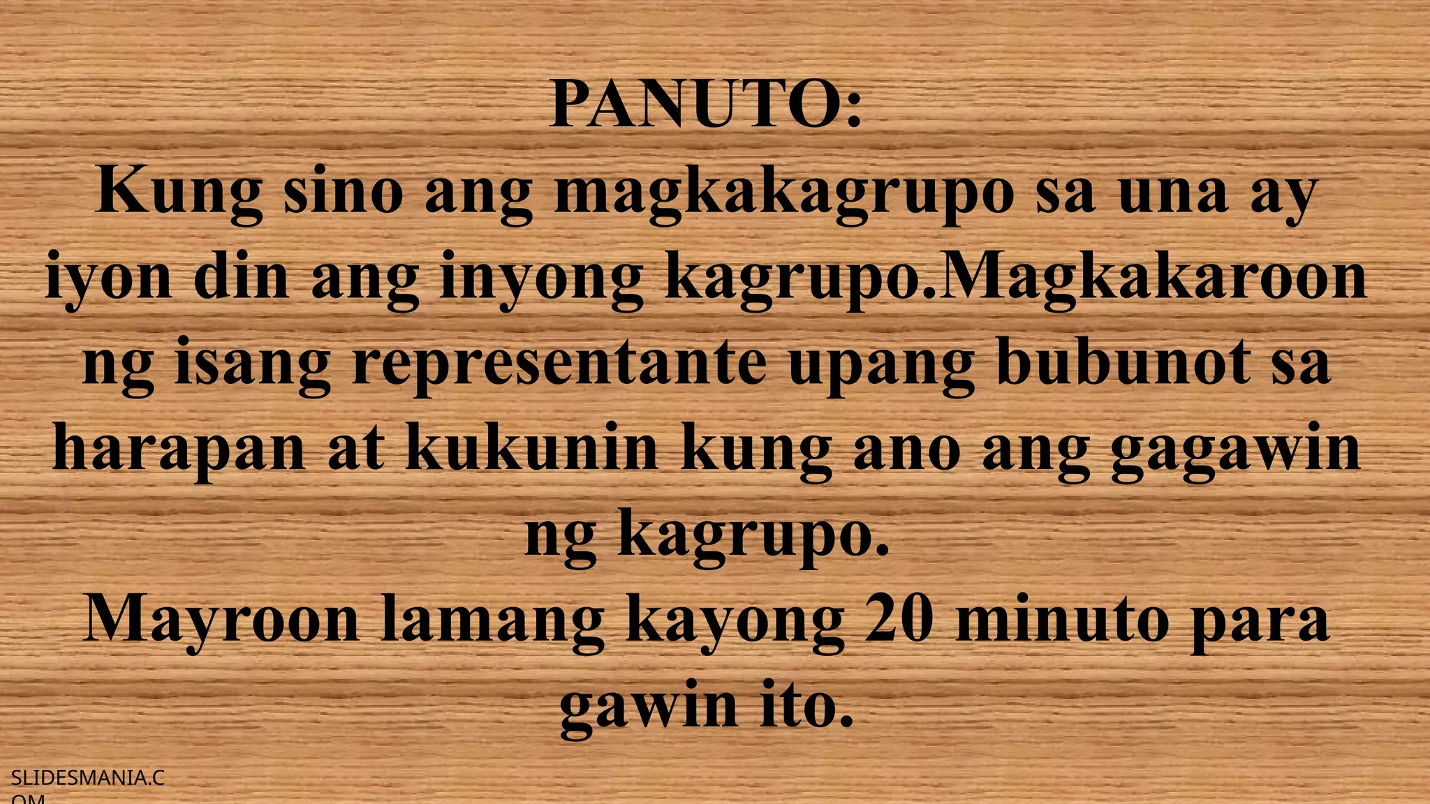 SLIDESMANIA.C
PANUTO:
Kung sino ang magkakagrupo sa una ay
iyon din ang inyong kagrupo.Magkakaroon
ng isang representante upang bubunot sa
harapan at kukunin kung ano ang gagawin
ng kagrupo.
Mayroon lamang kayong 20 minuto para
gawin ito.
 