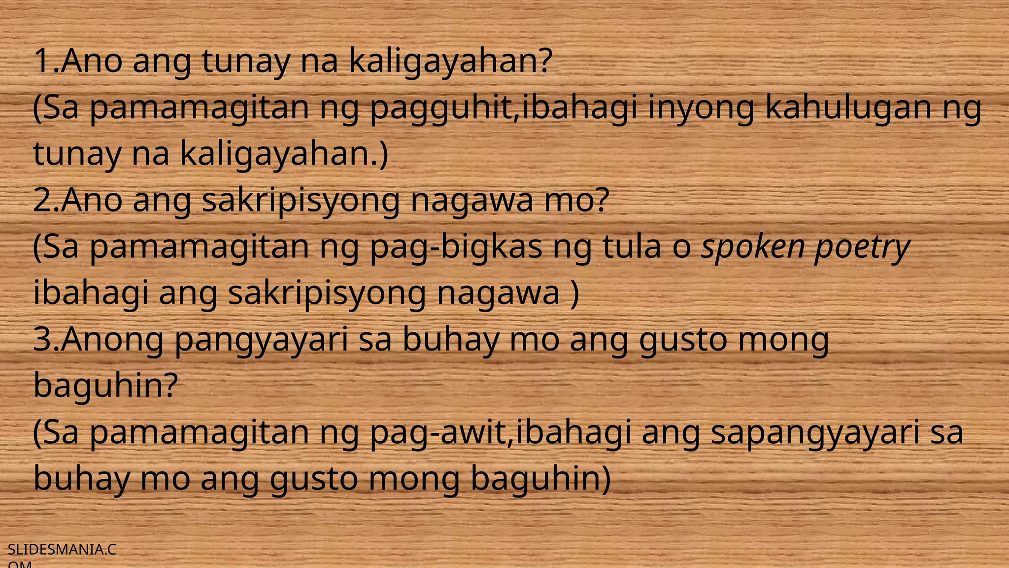 SLIDESMANIA.C
1.Ano ang tunay na kaligayahan?
(Sa pamamagitan ng pagguhit,ibahagi inyong kahulugan ng
tunay na kaligayahan.)
2.Ano ang sakripisyong nagawa mo?
(Sa pamamagitan ng pag-bigkas ng tula o spoken poetry
ibahagi ang sakripisyong nagawa )
3.Anong pangyayari sa buhay mo ang gusto mong
baguhin?
(Sa pamamagitan ng pag-awit,ibahagi ang sapangyayari sa
buhay mo ang gusto mong baguhin)
 