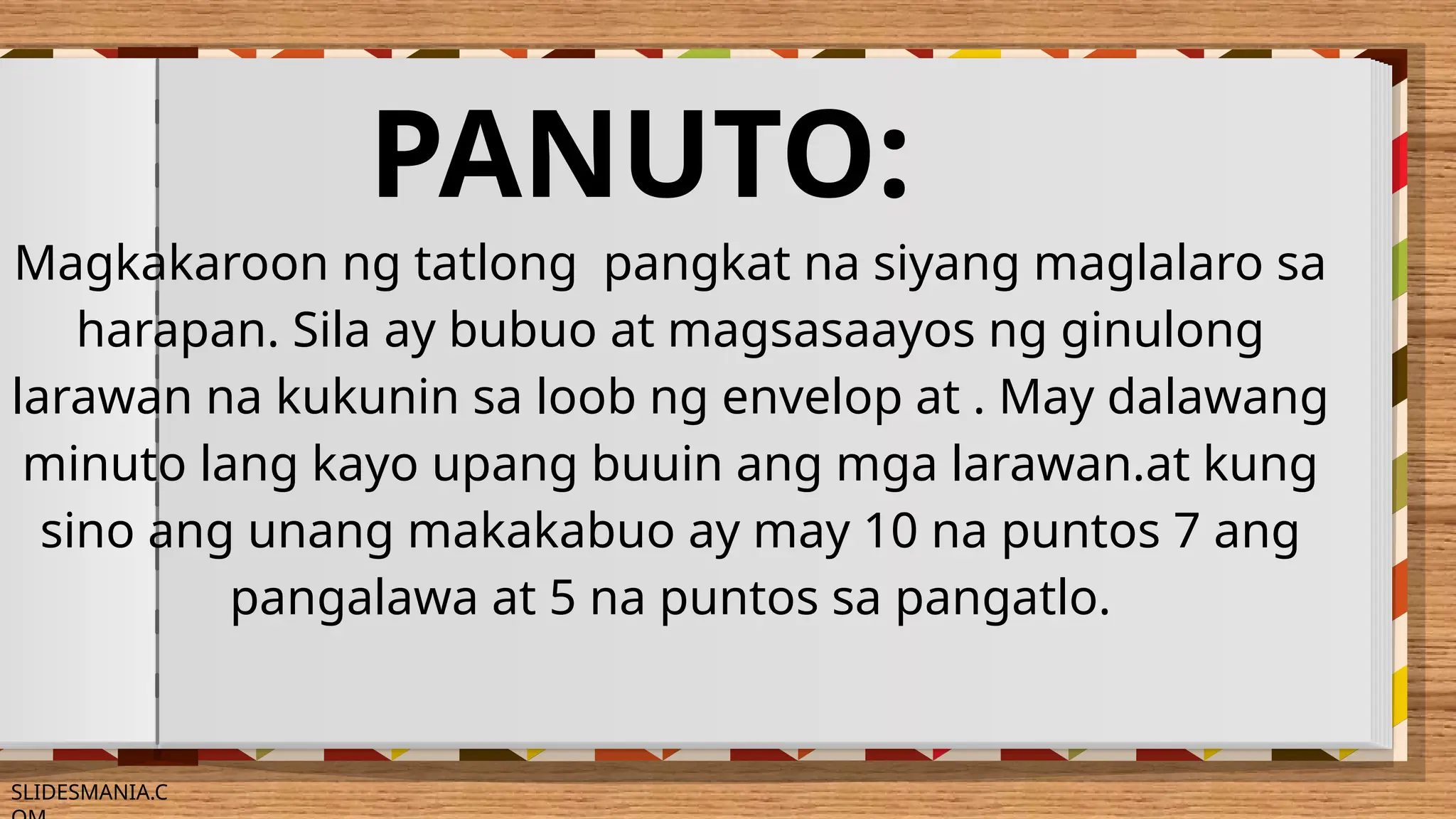 SLIDESMANIA.C
PANUTO:
Magkakaroon ng tatlong pangkat na siyang maglalaro sa
harapan. Sila ay bubuo at magsasaayos ng ginulong
larawan na kukunin sa loob ng envelop at . May dalawang
minuto lang kayo upang buuin ang mga larawan.at kung
sino ang unang makakabuo ay may 10 na puntos 7 ang
pangalawa at 5 na puntos sa pangatlo.
 