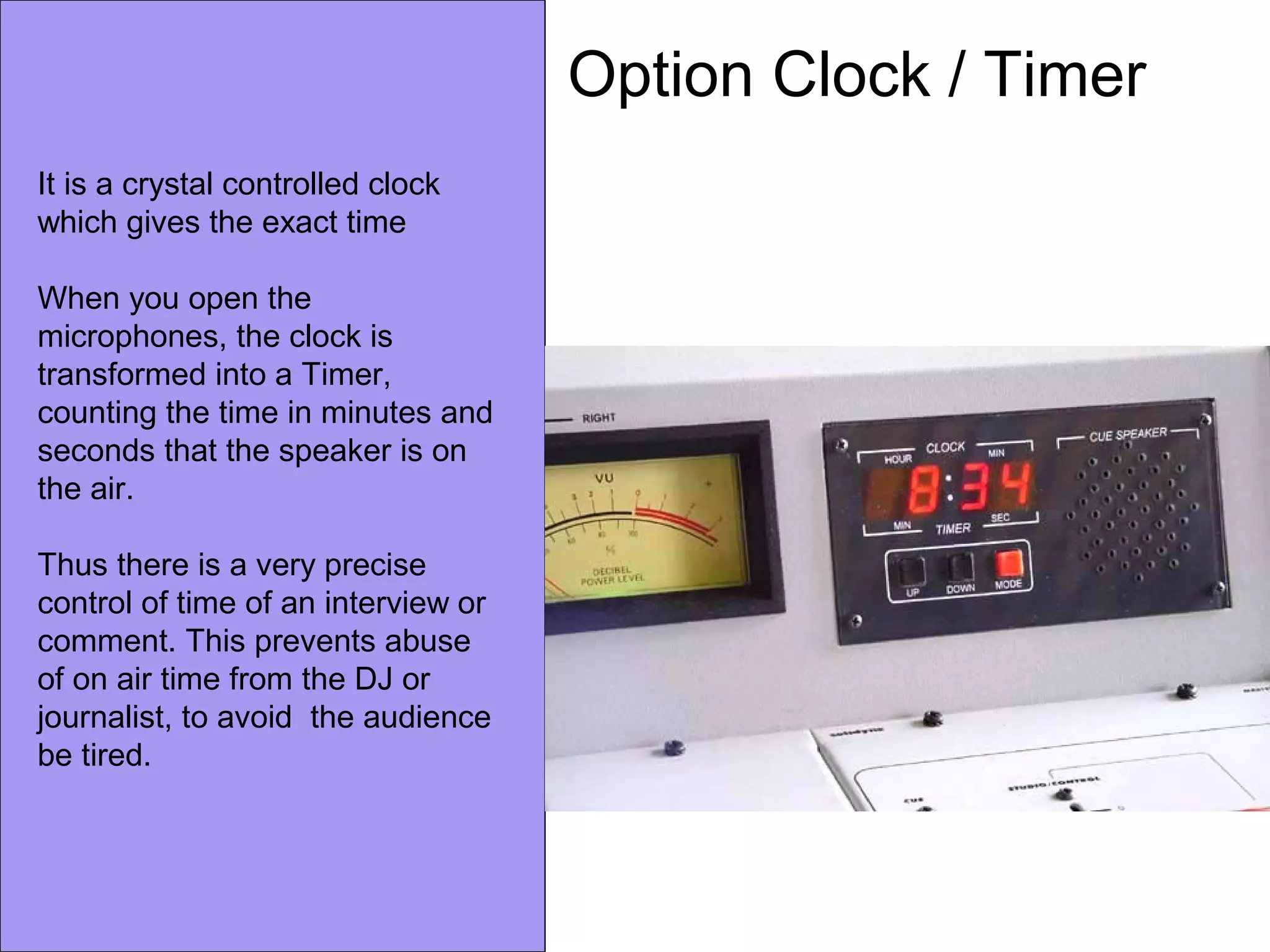 Option Clock / Timer
It is a crystal controlled clock
which gives the exact time
When you open the
microphones, the clock is
transformed into a Timer,
counting the time in minutes and
seconds that the speaker is on
the air.
Thus there is a very precise
control of time of an interview or
comment. This prevents abuse
of on air time from the DJ or
journalist, to avoid the audience
be tired.
 