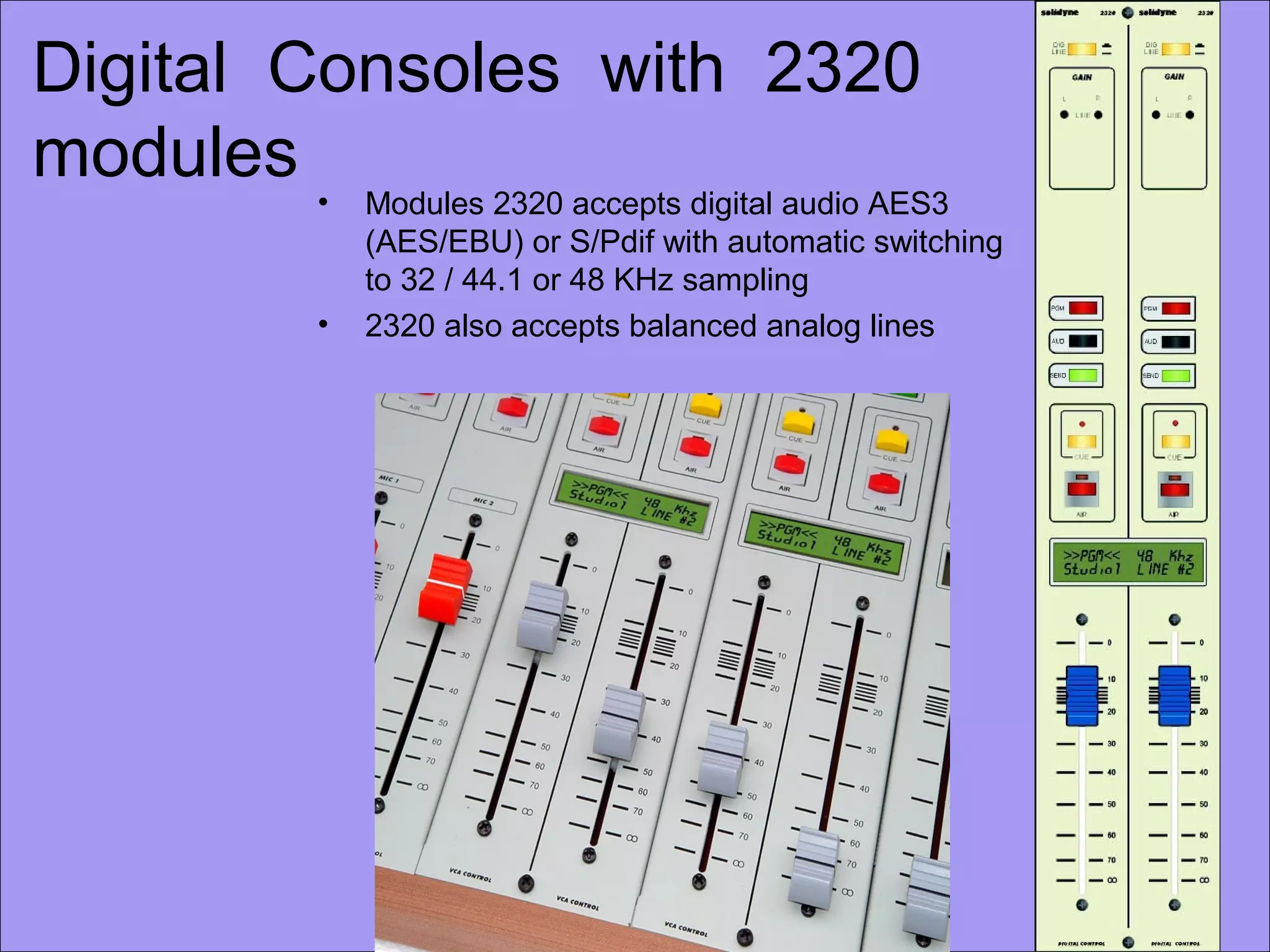 Digital Consoles with 2320
modules
• Modules 2320 accepts digital audio AES3
(AES/EBU) or S/Pdif with automatic switching
to 32 / 44.1 or 48 KHz sampling
• 2320 also accepts balanced analog lines
 