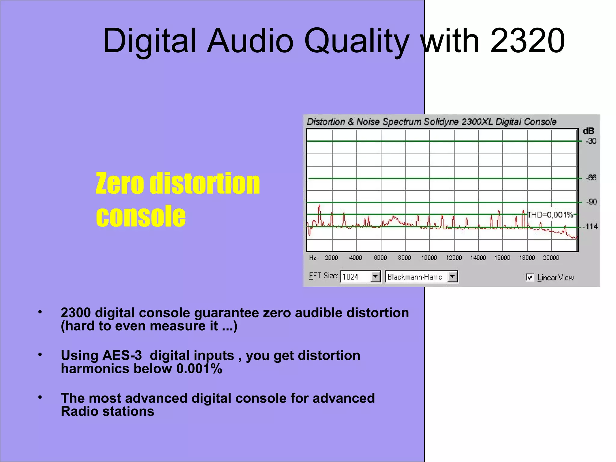 Digital Audio Quality with 2320
• 2300 digital console guarantee zero audible distortion
(hard to even measure it ...)
• Using AES-3 digital inputs , you get distortion
harmonics below 0.001%
• The most advanced digital console for advanced
Radio stations
Zero distortion
console
 