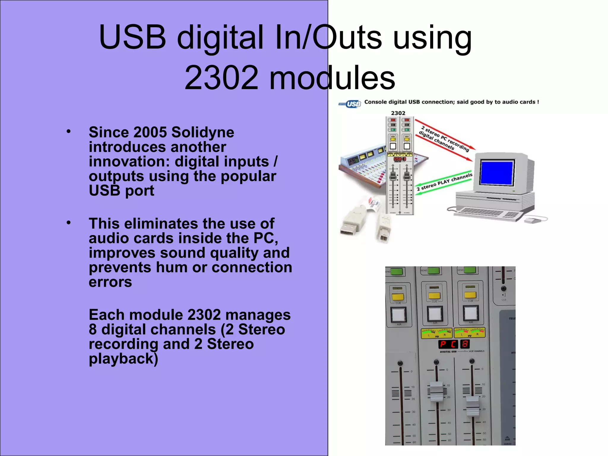 USB digital In/Outs using
2302 modules
• Since 2005 Solidyne
introduces another
innovation: digital inputs /
outputs using the popular
USB port
• This eliminates the use of
audio cards inside the PC,
improves sound quality and
prevents hum or connection
errors
Each module 2302 manages
8 digital channels (2 Stereo
recording and 2 Stereo
playback)
 