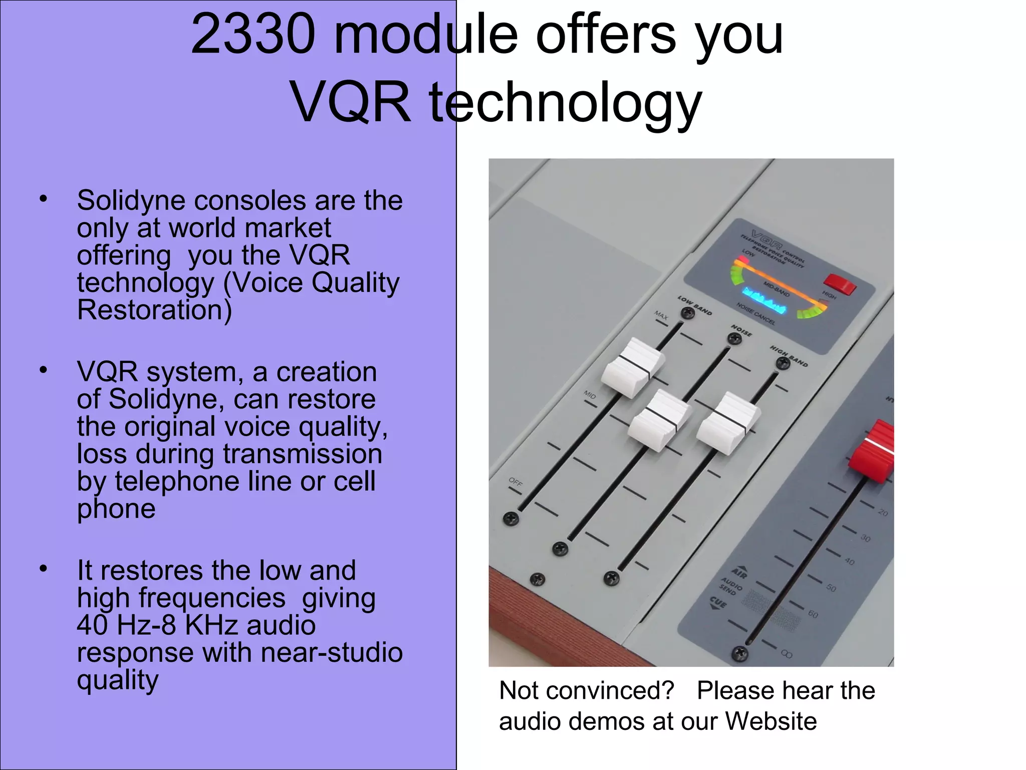 2330 module offers you
VQR technology
• Solidyne consoles are the
only at world market
offering you the VQR
technology (Voice Quality
Restoration)
• VQR system, a creation
of Solidyne, can restore
the original voice quality,
loss during transmission
by telephone line or cell
phone
• It restores the low and
high frequencies giving
40 Hz-8 KHz audio
response with near-studio
quality Not convinced? Please hear the
audio demos at our Website
 