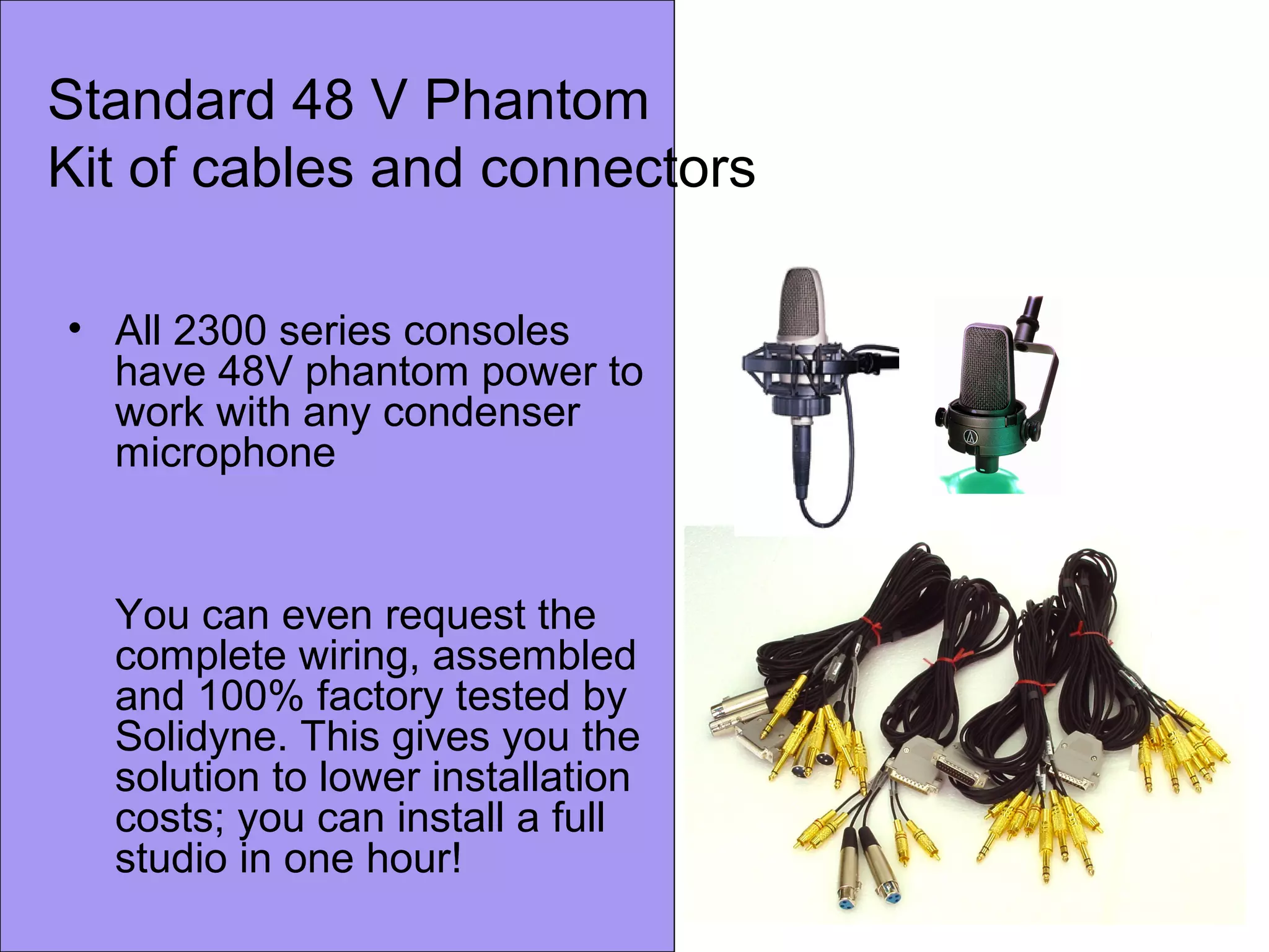 Standard 48 V Phantom
Kit of cables and connectors
• All 2300 series consoles
have 48V phantom power to
work with any condenser
microphone
You can even request the
complete wiring, assembled
and 100% factory tested by
Solidyne. This gives you the
solution to lower installation
costs; you can install a full
studio in one hour!
 