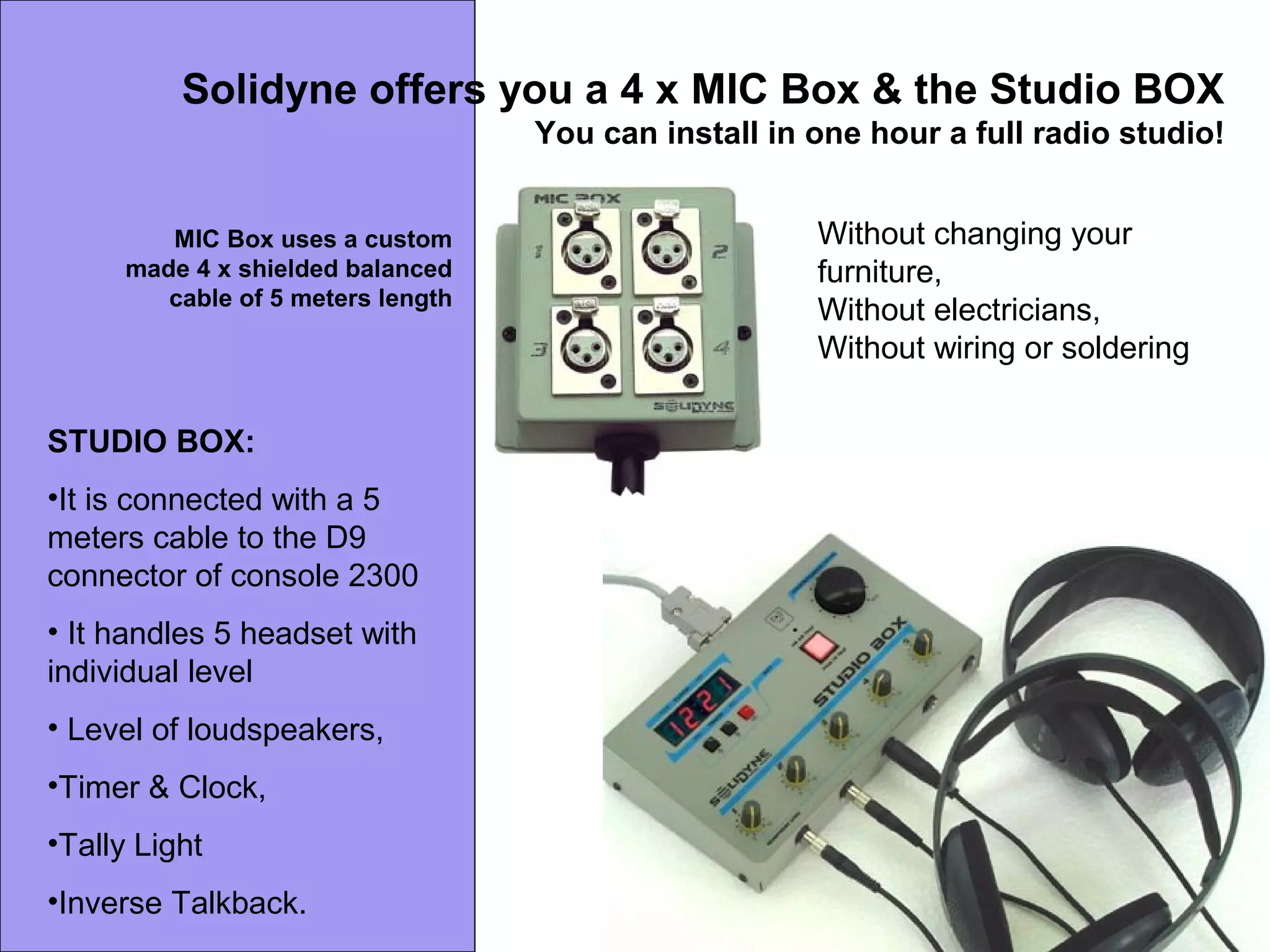 Solidyne offers you a 4 x MIC Box & the Studio BOX
You can install in one hour a full radio studio!
Without changing your
furniture,
Without electricians,
Without wiring or soldering
MIC Box uses a custom
made 4 x shielded balanced
cable of 5 meters length
STUDIO BOX:
•It is connected with a 5
meters cable to the D9
connector of console 2300
• It handles 5 headset with
individual level
• Level of loudspeakers,
•Timer & Clock,
•Tally Light
•Inverse Talkback.
 