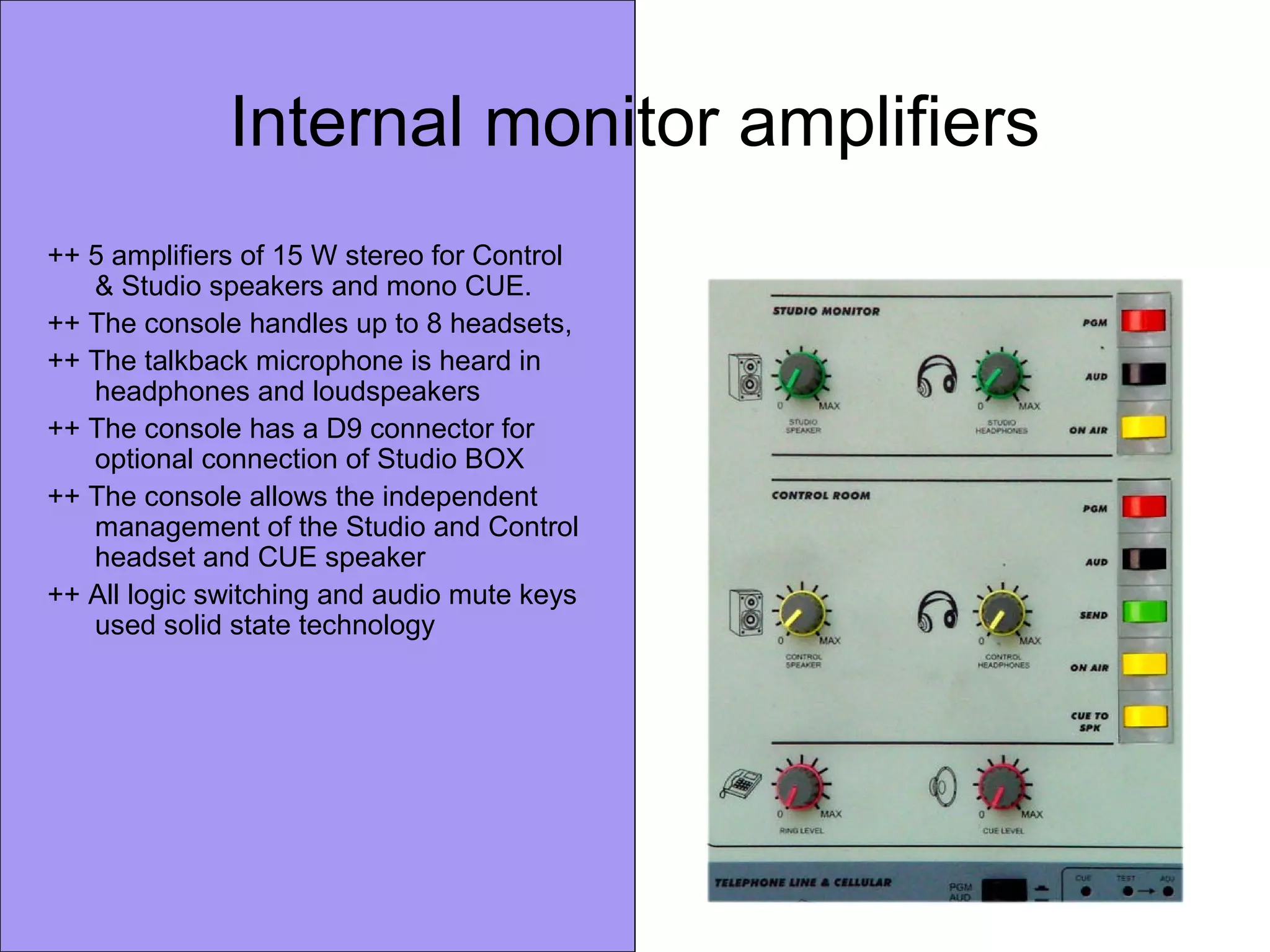 Internal monitor amplifiers
++ 5 amplifiers of 15 W stereo for Control
& Studio speakers and mono CUE.
++ The console handles up to 8 headsets,
++ The talkback microphone is heard in
headphones and loudspeakers
++ The console has a D9 connector for
optional connection of Studio BOX
++ The console allows the independent
management of the Studio and Control
headset and CUE speaker
++ All logic switching and audio mute keys
used solid state technology
 