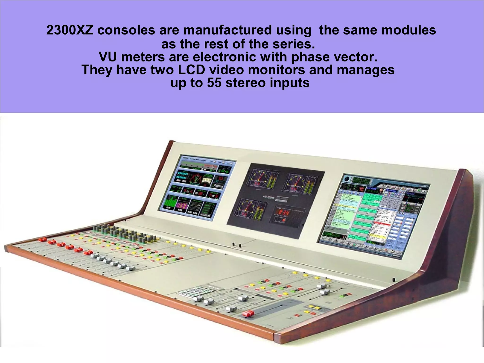 2300XZ consoles are manufactured using the same modules
as the rest of the series.
VU meters are electronic with phase vector.
They have two LCD video monitors and manages
up to 55 stereo inputs
 