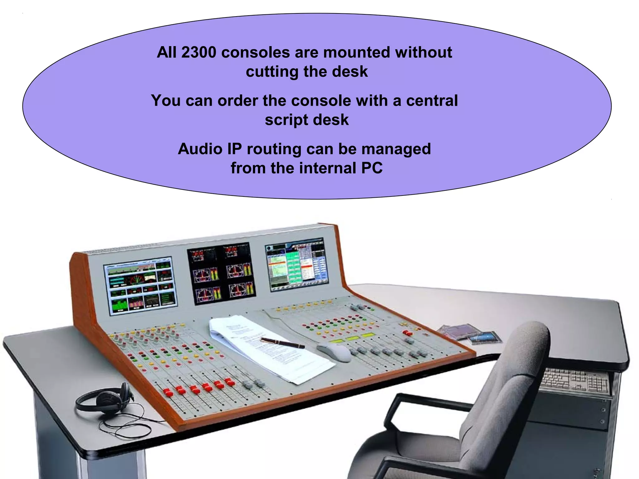 All 2300 consoles are mounted without
cutting the desk
You can order the console with a central
script desk
Audio IP routing can be managed
from the internal PC
 