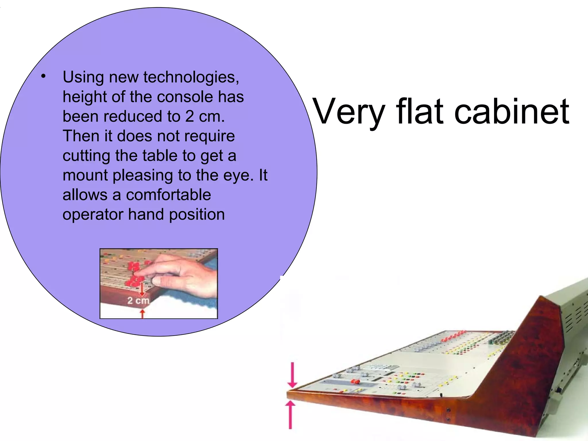 Very flat cabinet
• Using new technologies,
height of the console has
been reduced to 2 cm.
Then it does not require
cutting the table to get a
mount pleasing to the eye. It
allows a comfortable
operator hand position
 