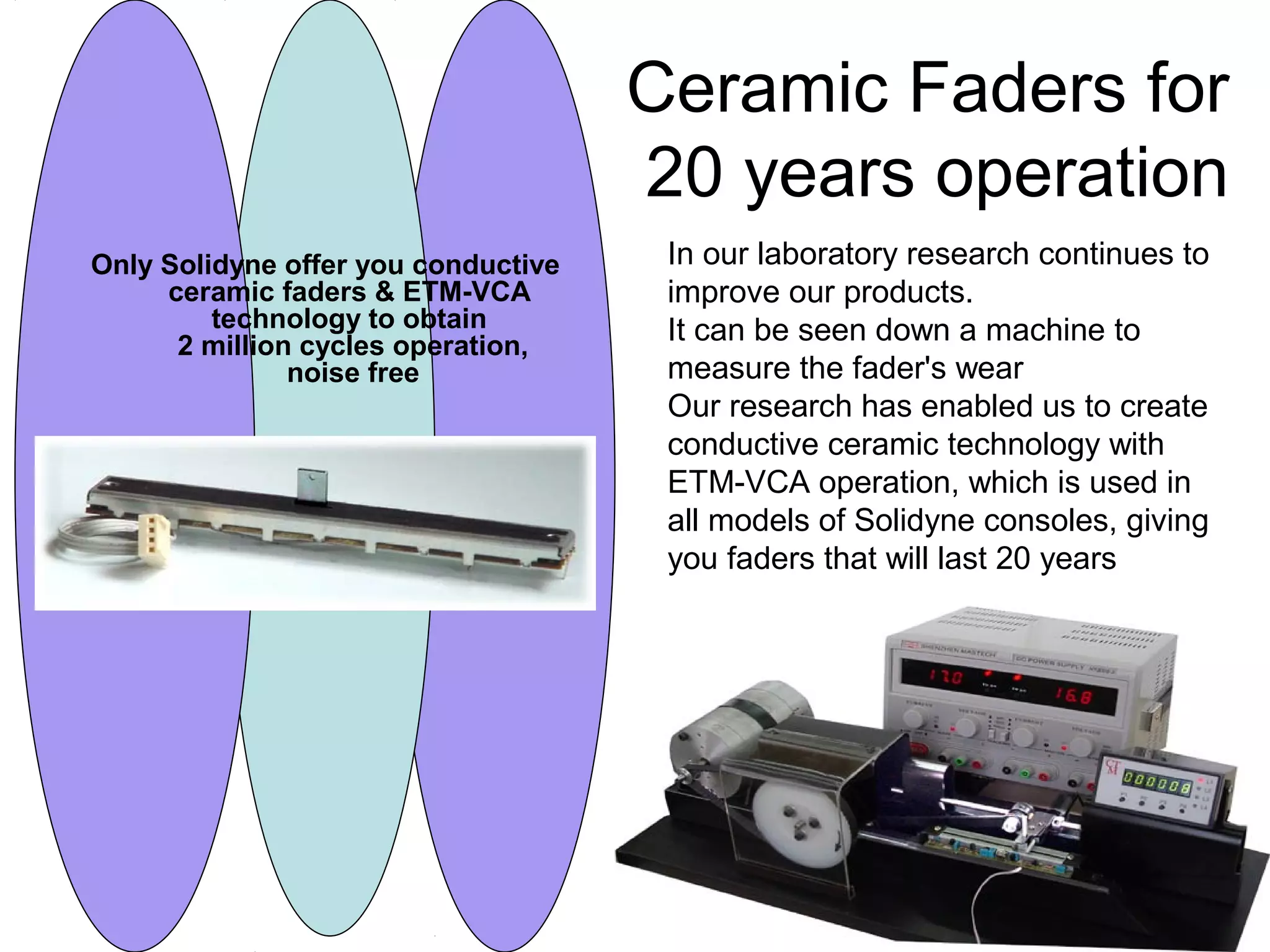 Ceramic Faders for
20 years operation
Only Solidyne offer you conductive
ceramic faders & ETM-VCA
technology to obtain
2 million cycles operation,
noise free
In our laboratory research continues to
improve our products.
It can be seen down a machine to
measure the fader's wear
Our research has enabled us to create
conductive ceramic technology with
ETM-VCA operation, which is used in
all models of Solidyne consoles, giving
you faders that will last 20 years
 