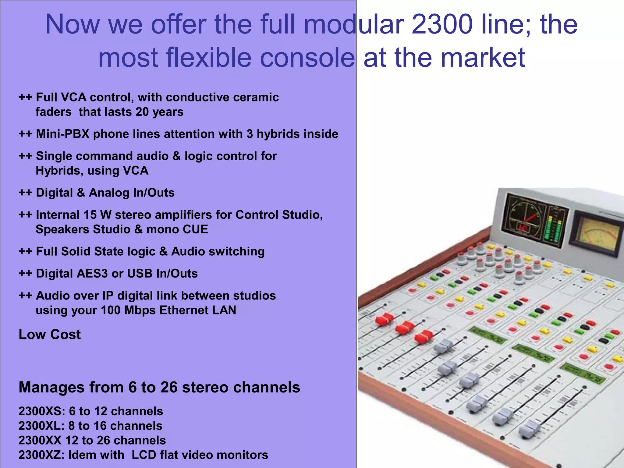 Now we offer the full modular 2300 line; the
most flexible console at the market
++ Full VCA control, with conductive ceramic
faders that lasts 20 years
++ Mini-PBX phone lines attention with 3 hybrids inside
++ Single command audio & logic control for
Hybrids, using VCA
++ Digital & Analog In/Outs
++ Internal 15 W stereo amplifiers for Control Studio,
Speakers Studio & mono CUE
++ Full Solid State logic & Audio switching
++ Digital AES3 or USB In/Outs
++ Audio over IP digital link between studios
using your 100 Mbps Ethernet LAN
Low Cost
Manages from 6 to 26 stereo channels
2300XS: 6 to 12 channels
2300XL: 8 to 16 channels
2300XX 12 to 26 channels
2300XZ: Idem with LCD flat video monitors
 