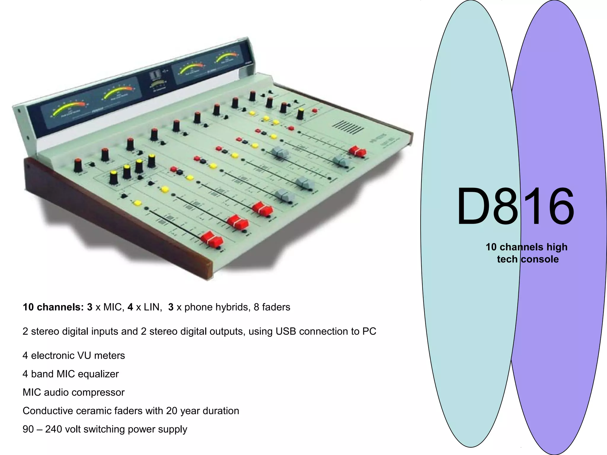 D816
10 channels high
tech console
10 channels: 3 x MIC, 4 x LIN, 3 x phone hybrids, 8 faders
2 stereo digital inputs and 2 stereo digital outputs, using USB connection to PC
4 electronic VU meters
4 band MIC equalizer
MIC audio compressor
Conductive ceramic faders with 20 year duration
90 – 240 volt switching power supply
 