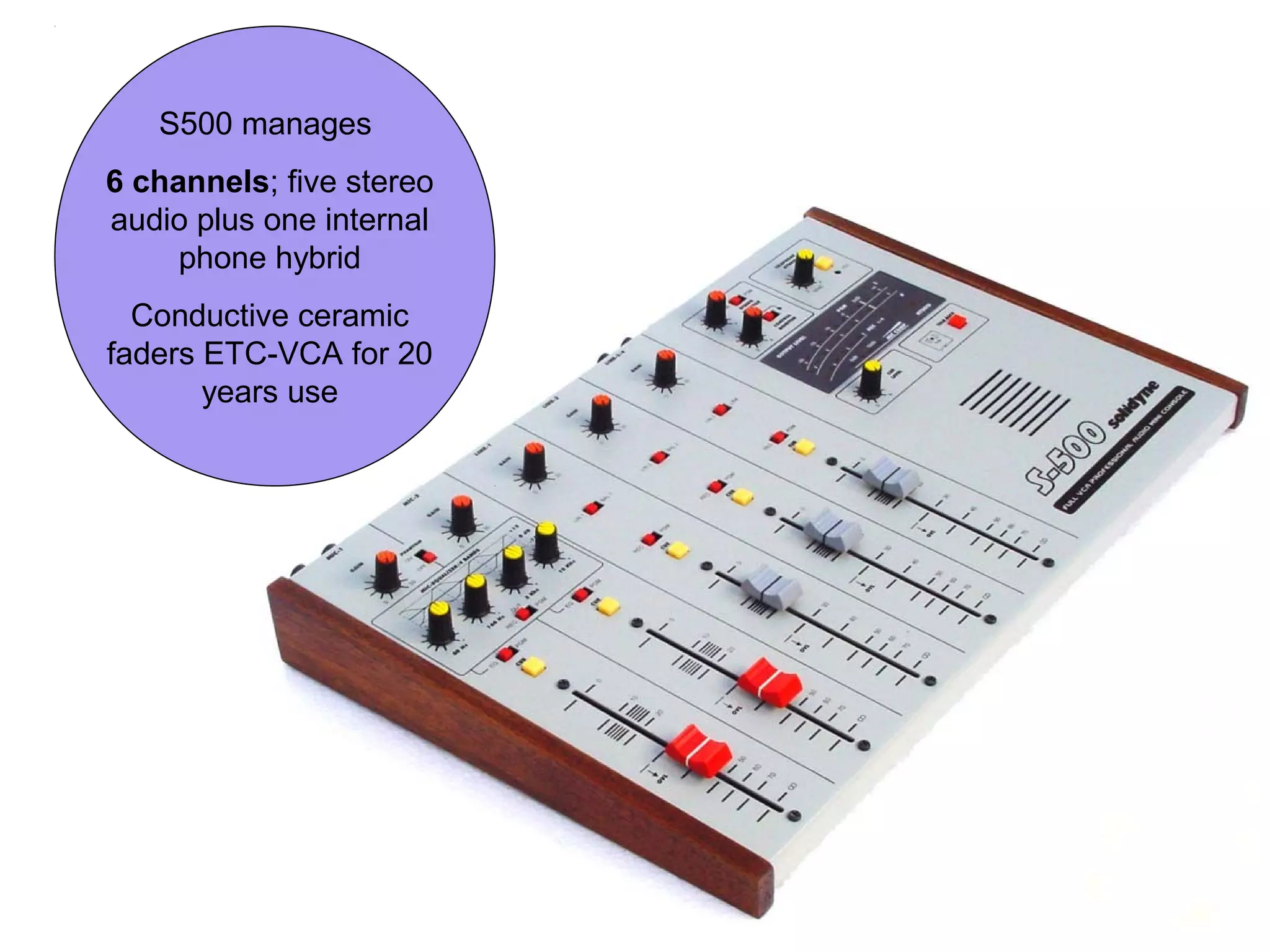 S500 manages
6 channels; five stereo
audio plus one internal
phone hybrid
Conductive ceramic
faders ETC-VCA for 20
years use
 
