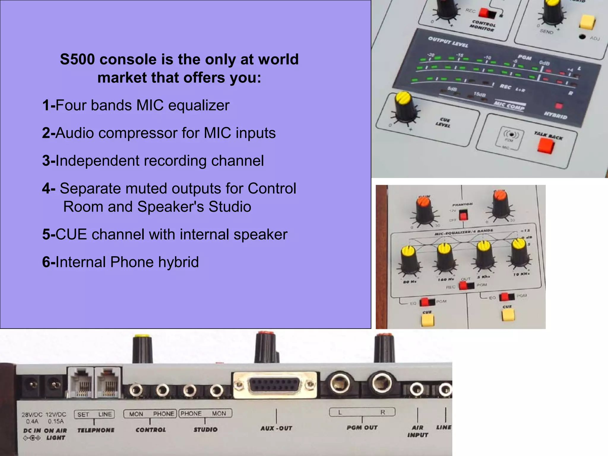 S500 console is the only at world
market that offers you:
1-Four bands MIC equalizer
2-Audio compressor for MIC inputs
3-Independent recording channel
4- Separate muted outputs for Control
Room and Speaker's Studio
5-CUE channel with internal speaker
6-Internal Phone hybrid
 