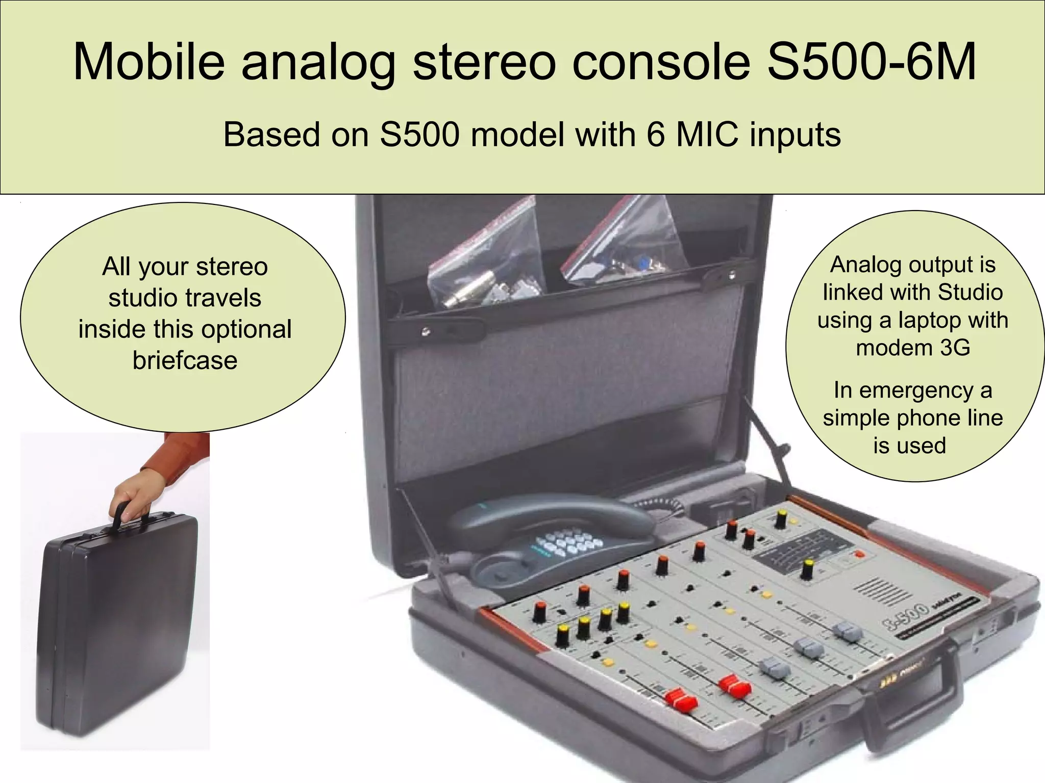 All your stereo
studio travels
inside this optional
briefcase
Mobile analog stereo console S500-6M
Based on S500 model with 6 MIC inputs
Analog output is
linked with Studio
using a laptop with
modem 3G
In emergency a
simple phone line
is used
 