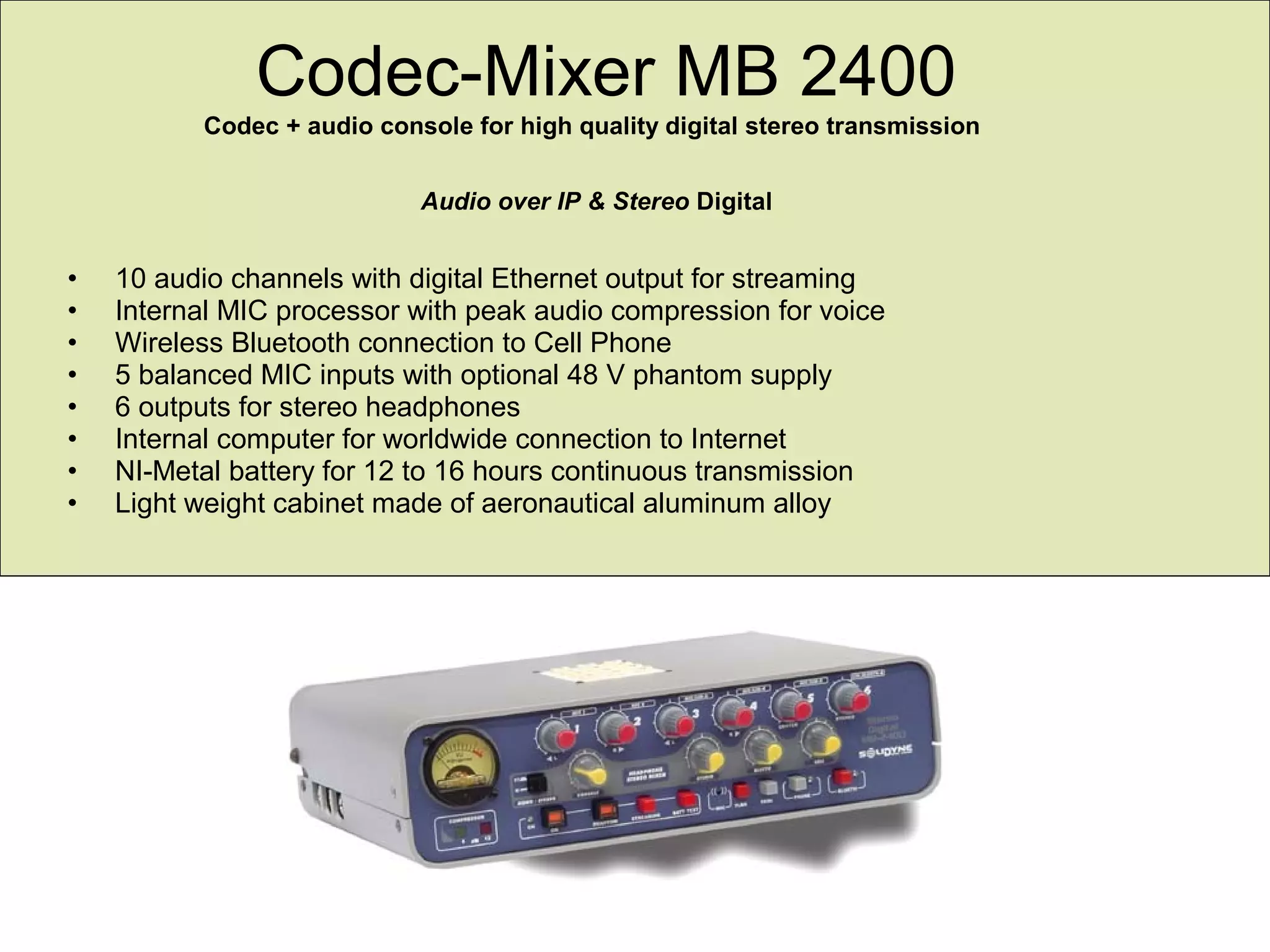 Codec-Mixer MB 2400
Codec + audio console for high quality digital stereo transmission
Audio over IP & Stereo Digital
• 10 audio channels with digital Ethernet output for streaming
• Internal MIC processor with peak audio compression for voice
• Wireless Bluetooth connection to Cell Phone
• 5 balanced MIC inputs with optional 48 V phantom supply
• 6 outputs for stereo headphones
• Internal computer for worldwide connection to Internet
• NI-Metal battery for 12 to 16 hours continuous transmission
• Light weight cabinet made of aeronautical aluminum alloy
 