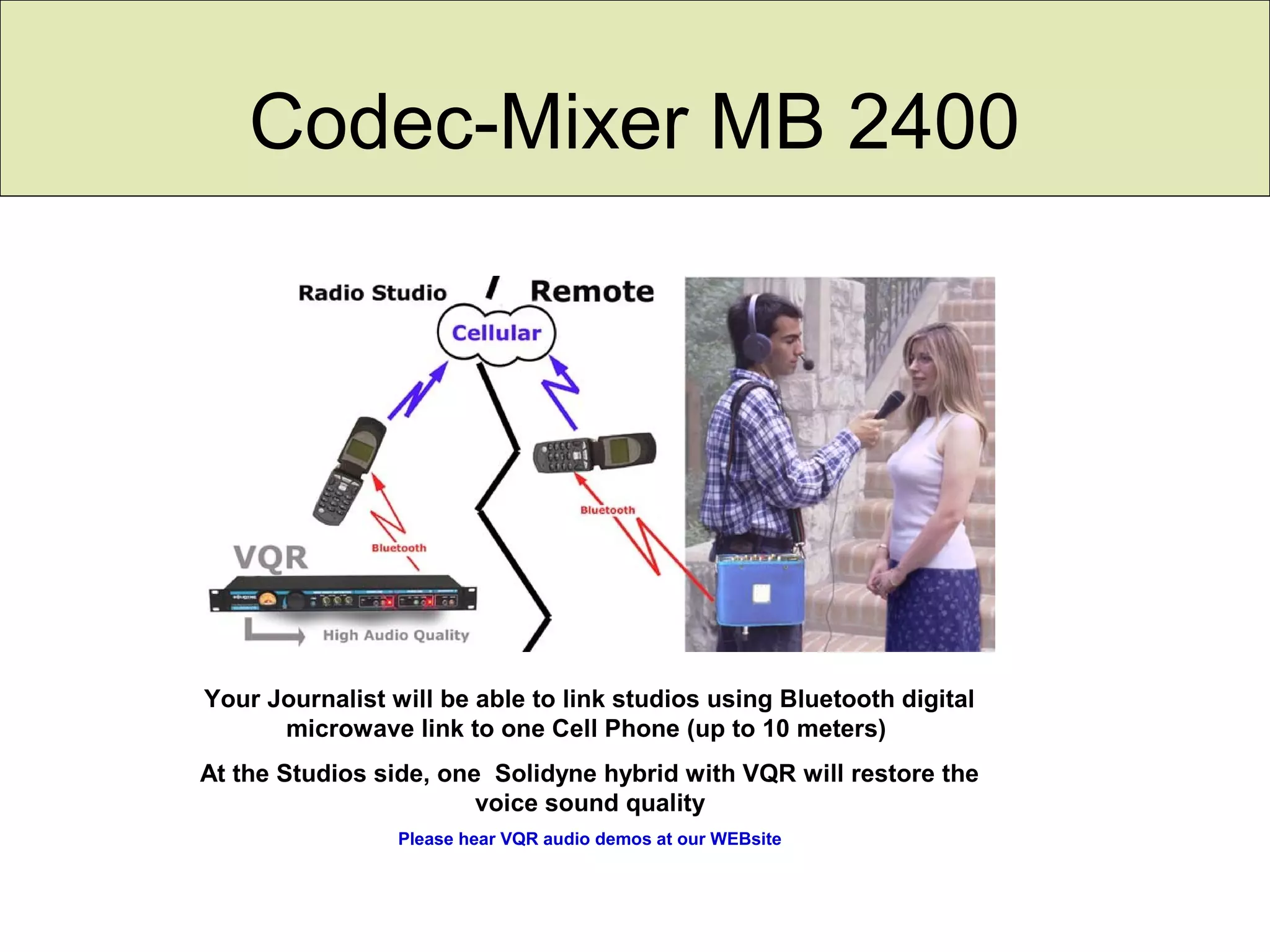 Codec-Mixer MB 2400
Your Journalist will be able to link studios using Bluetooth digital
microwave link to one Cell Phone (up to 10 meters)
At the Studios side, one Solidyne hybrid with VQR will restore the
voice sound quality
Please hear VQR audio demos at our WEBsite
 
