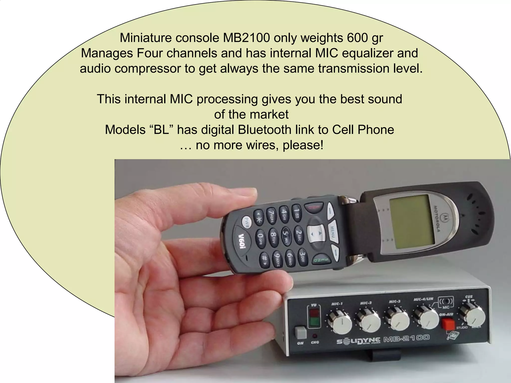 Miniature console MB2100 only weights 600 gr
Manages Four channels and has internal MIC equalizer and
audio compressor to get always the same transmission level.
This internal MIC processing gives you the best sound
of the market
Models “BL” has digital Bluetooth link to Cell Phone
… no more wires, please!
 