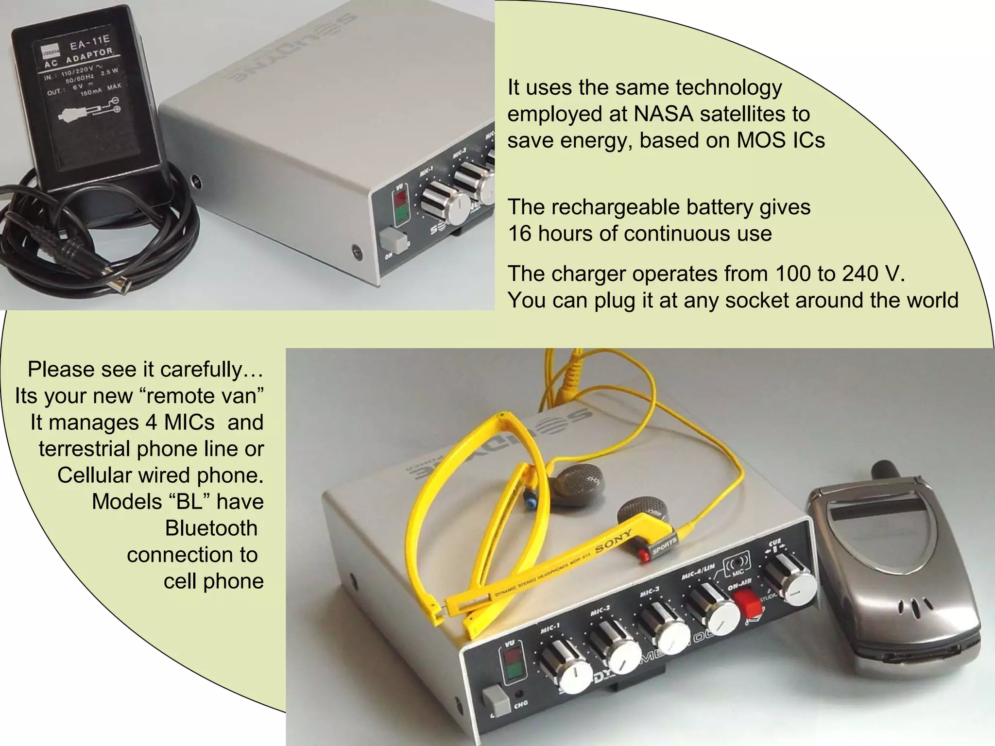 It uses the same technology
employed at NASA satellites to
save energy, based on MOS ICs
The rechargeable battery gives
16 hours of continuous use
The charger operates from 100 to 240 V.
You can plug it at any socket around the world
Please see it carefully…
Its your new “remote van”
It manages 4 MICs and
terrestrial phone line or
Cellular wired phone.
Models “BL” have
Bluetooth
connection to
cell phone
 