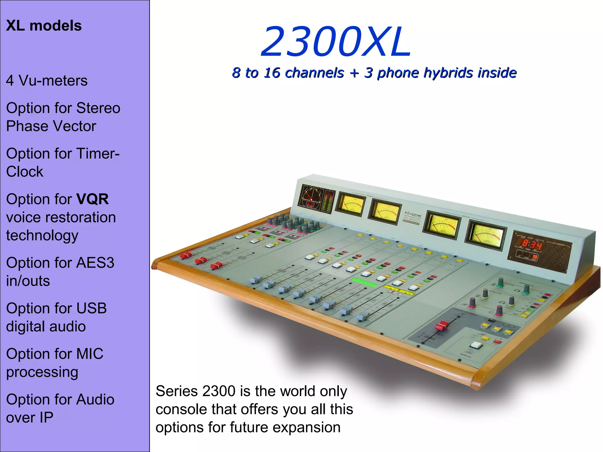 2300XL
8 to 16 channels + 3 phone hybrids inside8 to 16 channels + 3 phone hybrids inside
XL models
4 Vu-meters
Option for Stereo
Phase Vector
Option for Timer-
Clock
Option for VQR
voice restoration
technology
Option for AES3
in/outs
Option for USB
digital audio
Option for MIC
processing
Option for Audio
over IP
Series 2300 is the world only
console that offers you all this
options for future expansion
 