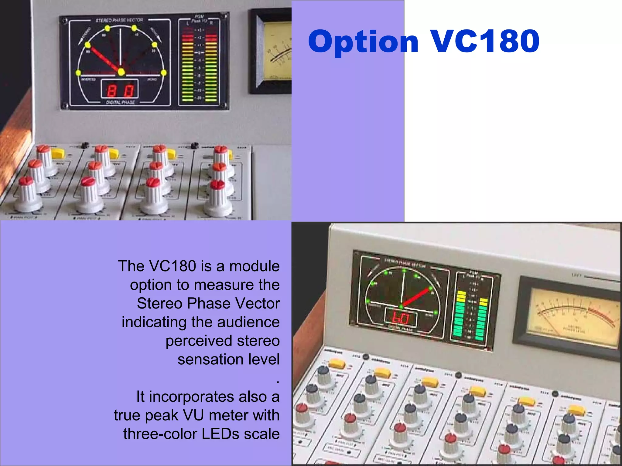 The VC180 is a module
option to measure the
Stereo Phase Vector
indicating the audience
perceived stereo
sensation level
.
It incorporates also a
true peak VU meter with
three-color LEDs scale
Option VC180
 
