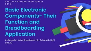 Basic Electronic
Components- Their
Function and
Breadboarding
Application
C A D I T A A N N A T I O N A L H I G H S C H O O L
C O T 2
A discussion Using Breadboard (An Automatic Light
Circuit)
 