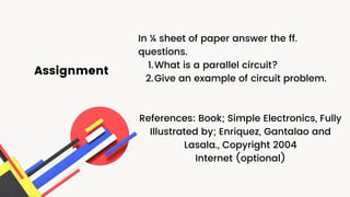 Assignment
What is a parallel circuit?
Give an example of circuit problem.
In ¼ sheet of paper answer the ff.
questions.
1.
2.
References: Book; Simple Electronics, Fully
Illustrated by; Enriquez, Gantalao and
Lasala., Copyright 2004
Internet (optional)
 