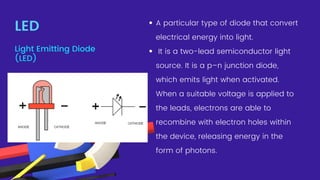 A particular type of diode that convert
electrical energy into light.
It is a two-lead semiconductor light
source. It is a p–n junction diode,
which emits light when activated.
When a suitable voltage is applied to
the leads, electrons are able to
recombine with electron holes within
the device, releasing energy in the
form of photons.
LED
Light Emitting Diode
(LED)
 