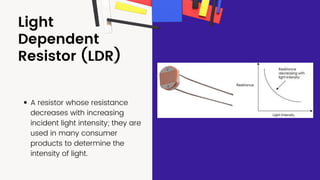 Light
Dependent
Resistor (LDR)
A resistor whose resistance
decreases with increasing
incident light intensity; they are
used in many consumer
products to determine the
intensity of light.
 