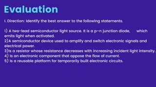 Evaluation
I. Direction: Identify the best answer to the following statements.
5) Is a reusable platform for temporarily built electronic circuits.
1) A two-lead semiconductor light source. It is a p–n junction diode, which
emits light when activated.
2)A semiconductor device used to amplify and switch electronic signals and
electrical power.
3)Is a resistor whose resistance decreases with increasing incident light intensity.
4) Is an electronic component that oppose the flow of current.
 
