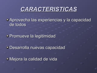 CARACTERISTICASCARACTERISTICAS
Aprovecha las experiencias y la capacidadAprovecha las experiencias y la capacidad
de todosde todos
Promueve la legitimidadPromueve la legitimidad
Desarrolla nuevas capacidadDesarrolla nuevas capacidad
Mejora la calidad de vidaMejora la calidad de vida
 