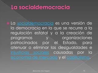 La socialdemocraciaLa socialdemocracia es una versión de la democracia en la que se recurre a la regulación estatal y a la creación de programas y organizaciones patrocinados por el Estado, para atenuar o eliminar las desigualdades e injusticias sociales causadas por la economía de mercado y el capitalismo. 10Eliana Ortiz, Katy Vergara 