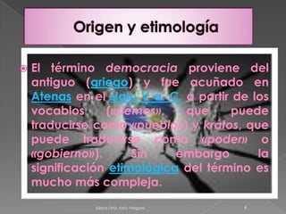 Origen y etimologíaEl término democracia proviene del antiguo (griego) y fue acuñado en Atenas en el siglo V a. C. a partir de los vocablos («demos», que puede traducirse como «pueblo») y krátos, que puede traducirse como «poder» o «gobierno»). Sin embargo la significación etimológica del término es mucho más compleja. 4Eliana Ortiz, Katy Vergara 