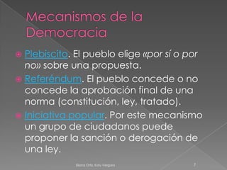 Mecanismos de la Democracia Plebiscito. El pueblo elige «por sí o por no» sobre una propuesta. Referéndum. El pueblo concede o no concede la aprobación final de una norma (constitución, ley, tratado). Iniciativa popular. Por este mecanismo un grupo de ciudadanos puede proponer la sanción o derogación de una ley. 7Eliana Ortiz, Katy Vergara 