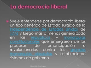 La democracia liberalSuele entenderse por democracia liberal un tipo genérico de Estado surgido de la Independencia de Estados Unidos de 1776 y luego más o menos generalizado en las repúblicas y monarquías constitucionales que emergieron de los procesos de emancipación o revolucionarios contra las grandes monarquías absolutas y establecieron sistemas de gobierno9Eliana Ortiz, Katy Vergara 