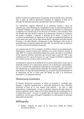 Ipbdemocracia.tk                              Docente: Andrés Vergara Chica 10




político mediante el establecimiento de garantías frente al posible abuso del poder
real. A partir de 1688 la democracia triunfante en Inglaterra se basó en el
principio de libertad de discusión, ejercida sobre todo en el Parlamento.

Las instituciones inglesas influyeron en el continente europeo a través de
escritores que, como Montesquieu, encontraban en ellas la realización perfecta de
la libertad ciudadana, que quedaría definitivamente incorporada a la democracia
occidental con la Declaración de los Derechos del Hombre y del Ciudadano. Para
los filósofos del siglo XVIII la esencia de la democracia consistía en el derecho
del pueblo a designar y controlar el gobierno de la nación. A partir de la
revolución estadounidense se inspiraron en este ideal las instituciones políticas de
varios países que, junto con las ideas democráticas expandidas por la Revolución
Francesa, y las ideas liberales, constituyeron la base ideológica sobre la que se
desarrolló toda la evolución política del siglo XIX. La suma de estas revoluciones
se conoce como las Revoluciones burguesas

Las constituciones de 1812 en España y de 1848 en Francia ya son prácticamente
democráticas, aunque la democracia española vivió ciertos retrocesos durante el
siglo XIX. La evolución democrática inglesa fue mucho más lenta y se manifestó
en las sucesivas reformas electorales que tuvieron lugar a partir de 1832 y que
culminaron en 1911 con la Parliament Act, que consagró la definitiva supremacía
de la Cámara de los Comunes sobre la de los Lores.

Actualmente la mayoría de la población de los países democráticos asume que el
desarrollo histórico de la democracia termina con la democracia representativa,
que es la solución más ampliamente implantada a nivel mundial, y que ésta puede
ser refinada pero no sustancialmente mejorada. Sin embargo, algunos colectivos e
individuales a lo largo del mundo defienden que se puede seguir profundizando en
la democracia, de ahí el cierto auge del debate en torno a la democracia
participativa y la democracia directa.

Democracia económica
El término democracia económica se utiliza en economía y sociología para
designar a aquellas organizaciones o estructuras productivas cuya estructura
decisional se basa en el voto unitario (una persona = un voto, o regla
democrática), contrariamente a lo que se produce empresas privadas típicas de
carácter capitalista, donde impera el voto plural ponderado por la participación en
el capital (una acción = un voto). El ejemplo típico de empresa democrática es la
cooperativa, uno de cuyos Principios Cooperativos es precisamente el principio
democrático de decisión.

Bibliografía
   •   Bobbio, Norberto, El futuro de la democracia, Fondo de Cultura
       Económica, México.
 